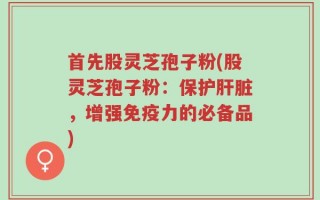首先股灵芝孢子粉(股灵芝孢子粉：保护肝脏，增强免疫力的必备品)