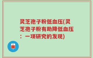 灵芝孢子粉低血压(灵芝孢子粉有助降低血压：一项研究的发现)