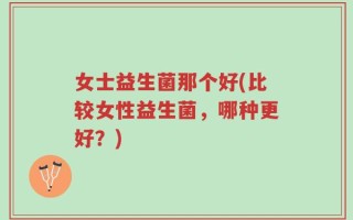 女士益生菌那个好(比较女性益生菌，哪种更好？)