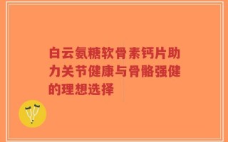 白云氨糖软骨素钙片助力关节健康与骨骼强健的理想选择