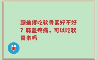 膝盖疼吃软骨素好不好？膝盖疼痛，可以吃软骨素吗