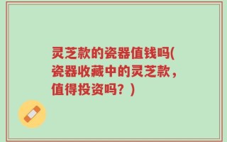 灵芝款的瓷器值钱吗(瓷器收藏中的灵芝款，值得投资吗？)