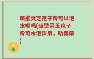 破壁灵芝孢子粉可以泡水喝吗(破壁灵芝孢子粉可水泡饮用，助健康)