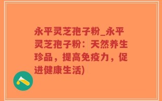 永平灵芝孢子粉_永平灵芝孢子粉：天然养生珍品，提高免疫力，促进健康生活)
