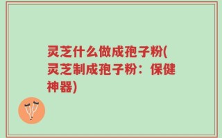 灵芝什么做成孢子粉(灵芝制成孢子粉：保健神器)