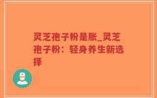 灵芝孢子粉是胀_灵芝孢子粉：轻身养生新选择