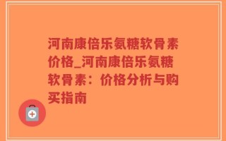 河南康倍乐氨糖软骨素价格_河南康倍乐氨糖软骨素：价格分析与购买指南