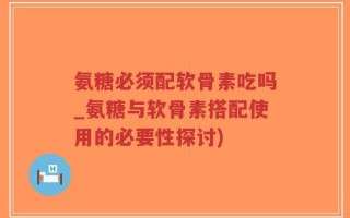 氨糖必须配软骨素吃吗_氨糖与软骨素搭配使用的必要性探讨)