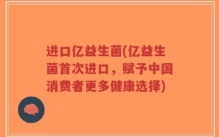 进口亿益生菌(亿益生菌首次进口，赋予中国消费者更多健康选择)
