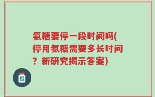 氨糖要停一段时间吗(停用氨糖需要多长时间？新研究揭示答案)