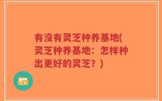 有没有灵芝种养基地(灵芝种养基地：怎样种出更好的灵芝？)