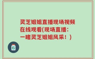 灵芝姐姐直播现场视频在线观看(现场直播：一睹灵芝姐姐风采！)