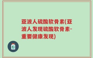 亚波人硫酸软骨素(亚波人发现硫酸软骨素-重要健康发现)