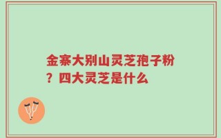 金寨大别山灵芝孢子粉？四大灵芝是什么