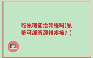 吃氨糖能治颈椎吗(氨糖可缓解颈椎疼痛？)