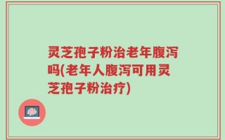 灵芝孢子粉治老年腹泻吗(老年人腹泻可用灵芝孢子粉治疗)