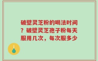 破壁灵芝粉的喝法时间？破壁灵芝孢子粉每天服用几次，每次服多少