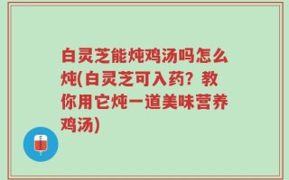 白灵芝能炖鸡汤吗怎么炖(白灵芝可入药？教你用它炖一道美味营养鸡汤)