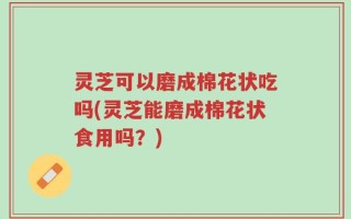 灵芝可以磨成棉花状吃吗(灵芝能磨成棉花状食用吗？)
