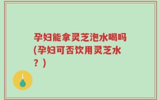 孕妇能拿灵芝泡水喝吗(孕妇可否饮用灵芝水？)