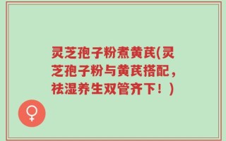 灵芝孢子粉煮黄芪(灵芝孢子粉与黄芪搭配，祛湿养生双管齐下！)