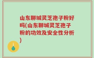 山东聊城灵芝孢子粉好吗(山东聊城灵芝孢子粉的功效及安全性分析)