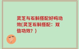 灵芝与石斛搭配好吗功效(灵芝石斛搭配：双倍功效？)
