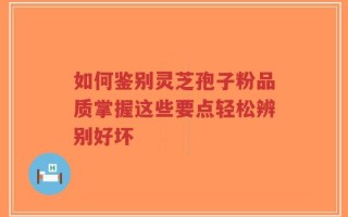 如何鉴别灵芝孢子粉品质掌握这些要点轻松辨别好坏
