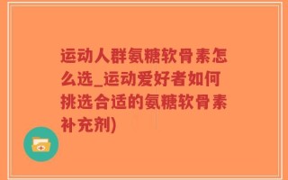 运动人群氨糖软骨素怎么选_运动爱好者如何挑选合适的氨糖软骨素补充剂)
