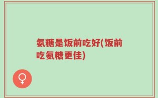 氨糖是饭前吃好(饭前吃氨糖更佳)