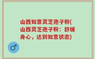 山西如意灵芝孢子粉(山西灵芝孢子粉：舒缓身心，达到如意状态)