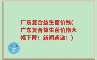 广东复合益生菌价钱(广东复合益生菌价格大幅下降！新闻速递！)
