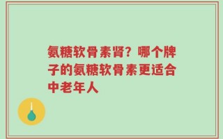 氨糖软骨素肾？哪个牌子的氨糖软骨素更适合中老年人