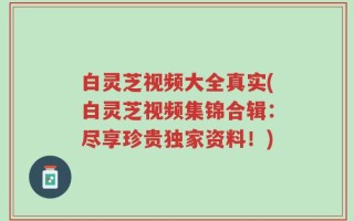 白灵芝视频大全真实(白灵芝视频集锦合辑：尽享珍贵独家资料！)