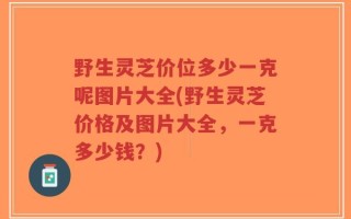 野生灵芝价位多少一克呢图片大全(野生灵芝价格及图片大全，一克多少钱？)