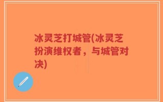 冰灵芝打城管(冰灵芝扮演维权者，与城管对决)