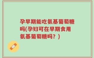 孕早期能吃氨基葡萄糖吗(孕妇可在早期食用氨基葡萄糖吗？)