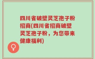 四川省破壁灵芝孢子粉招商(四川省招商破壁灵芝孢子粉，为您带来健康福利)