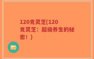 120克灵芝(120克灵芝：超级养生的秘密！)