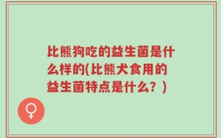 比熊狗吃的益生菌是什么样的(比熊犬食用的益生菌特点是什么？)
