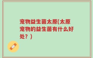 宠物益生菌太原(太原宠物的益生菌有什么好处？)