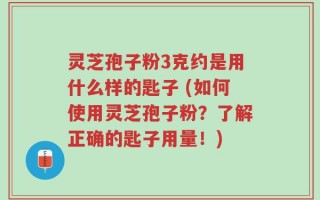 灵芝孢子粉3克约是用什么样的匙子 (如何使用灵芝孢子粉？了解正确的匙子用量！)