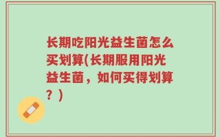 长期吃阳光益生菌怎么买划算(长期服用阳光益生菌，如何买得划算？)