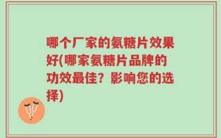 哪个厂家的氨糖片效果好(哪家氨糖片品牌的功效最佳？影响您的选择)