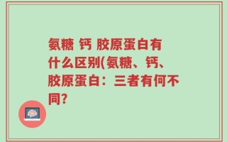氨糖 钙 胶原蛋白有什么区别(氨糖、钙、胶原蛋白：三者有何不同？