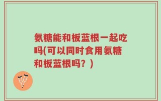 氨糖能和板蓝根一起吃吗(可以同时食用氨糖和板蓝根吗？)