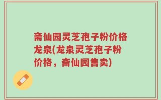斋仙园灵芝孢子粉价格龙泉(龙泉灵芝孢子粉价格，斋仙园售卖)