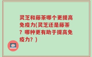 灵芝和藤茶哪个更提高免疫力(灵芝还是藤茶？哪种更有助于提高免疫力？)