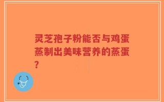 灵芝孢子粉能否与鸡蛋蒸制出美味营养的蒸蛋？