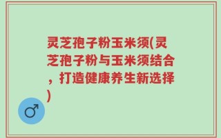 灵芝孢子粉玉米须(灵芝孢子粉与玉米须结合，打造健康养生新选择)